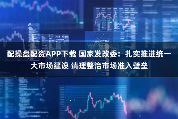 配操盘配资APP下载 国家发改委：扎实推进统一大市场建设 清理整治市场准入壁垒