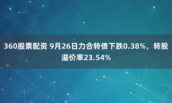 360股票配资 9月26日力合转债下跌0.38%，转股溢价率23.54%