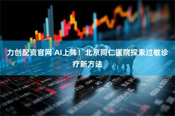 力创配资官网 AI上阵！北京同仁医院探索过敏诊疗新方法
