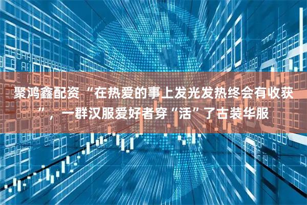 聚鸿鑫配资 “在热爱的事上发光发热终会有收获”，一群汉服爱好者穿“活”了古装华服