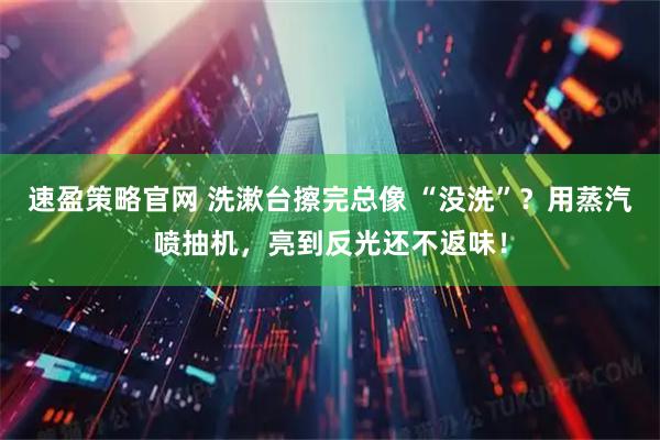 速盈策略官网 洗漱台擦完总像 “没洗”？用蒸汽喷抽机，亮到反光还不返味！