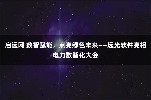 启远网 数智赋能，点亮绿色未来——远光软件亮相电力数智化大会