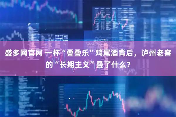 盛多网官网 一杯“叠叠乐”鸡尾酒背后，泸州老窖的“长期主义”叠了什么？