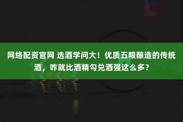 网络配资官网 选酒学问大！优质五粮酿造的传统酒，咋就比酒精勾兑酒强这么多？