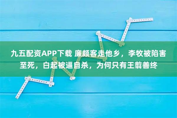 九五配资APP下载 廉颇客走他乡，李牧被陷害至死，白起被逼自杀，为何只有王翦善终