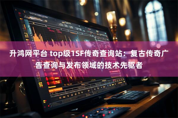 升鸿网平台 top级1SF传奇查询站：复古传奇广告查询与发布领域的技术先驱者