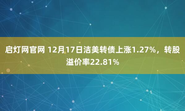 启灯网官网 12月17日洁美转债上涨1.27%,转股溢价率22.81%
