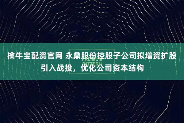 擒牛宝配资官网 永鼎股份控股子公司拟增资扩股引入战投，优化公司资本结构