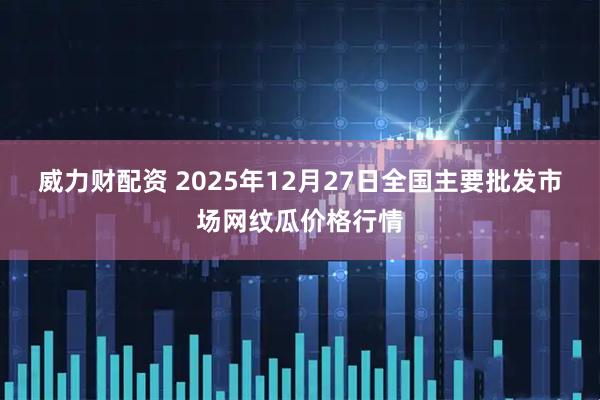 威力财配资 2025年12月27日全国主要批发市场网纹瓜价格行情
