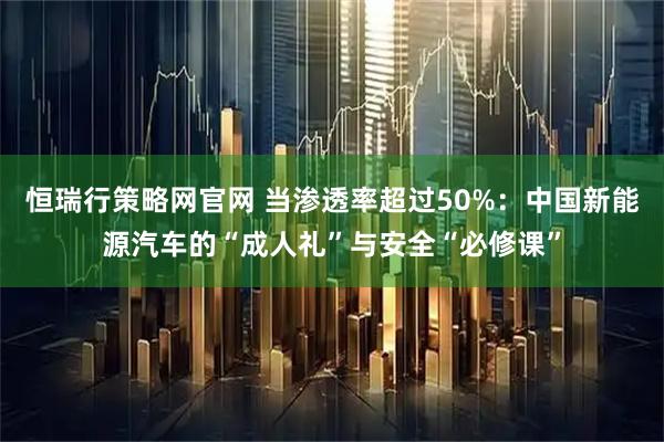 恒瑞行策略网官网 当渗透率超过50%：中国新能源汽车的“成人礼”与安全“必修课”