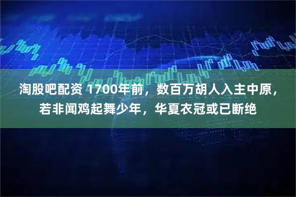 淘股吧配资 1700年前，数百万胡人入主中原，若非闻鸡起舞少年，华夏衣冠或已断绝