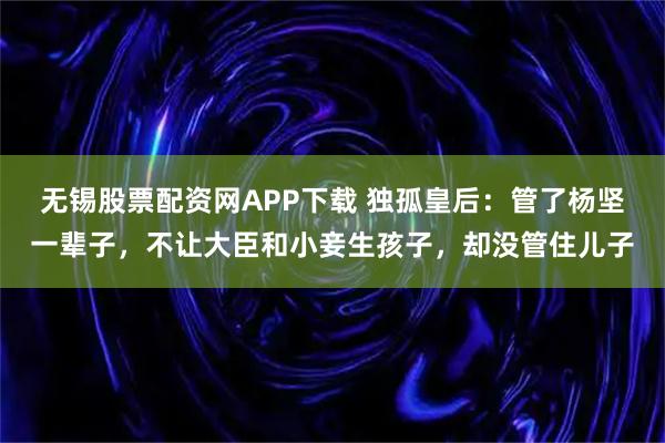 无锡股票配资网APP下载 独孤皇后：管了杨坚一辈子，不让大臣和小妾生孩子，却没管住儿子
