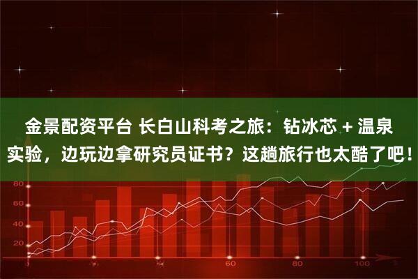 金景配资平台 长白山科考之旅：钻冰芯 + 温泉实验，边玩边拿研究员证书？这趟旅行也太酷了吧！