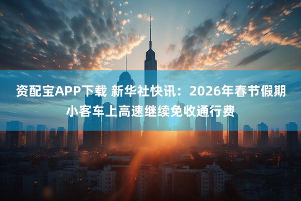 资配宝APP下载 新华社快讯：2026年春节假期小客车上高速继续免收通行费