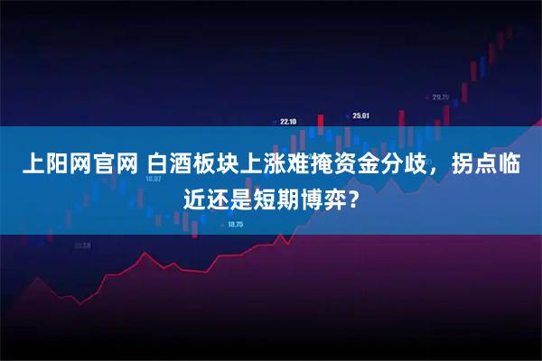 上阳网官网 白酒板块上涨难掩资金分歧，拐点临近还是短期博弈？