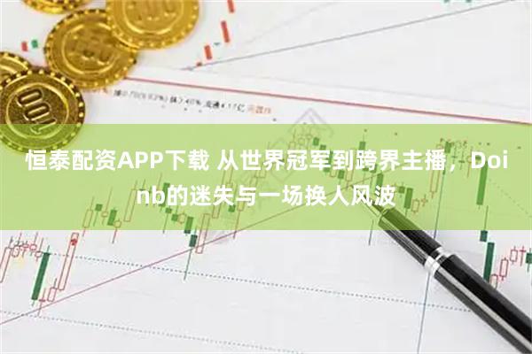 恒泰配资APP下载 从世界冠军到跨界主播，Doinb的迷失与一场换人风波