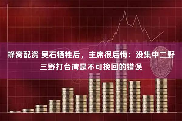 蜂窝配资 吴石牺牲后，主席很后悔：没集中二野三野打台湾是不可挽回的错误