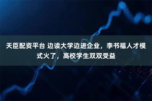 天臣配资平台 边读大学边进企业，李书福人才模式火了，高校学生双双受益